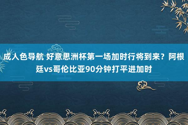 成人色导航 好意思洲杯第一场加时行将到来？阿根廷vs哥伦比亚90分钟打平进加时