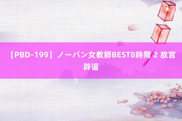 【PBD-199】ノーパン女教師BEST8時間 2 故宫辟谣