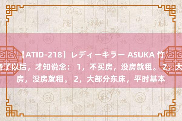 【ATID-218】レディーキラー ASUKA 竹内紗里奈 麻生ゆう 老了以后，才知说念： 1，不买房，没房就租。 2，大部分东床，平时基本