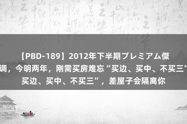 【PBD-189】2012年下半期プレミアム傑作選 大会后楼市定调，今明两年，刚需买房难忘“买边、买中、不买三”，差屋子会隔离你