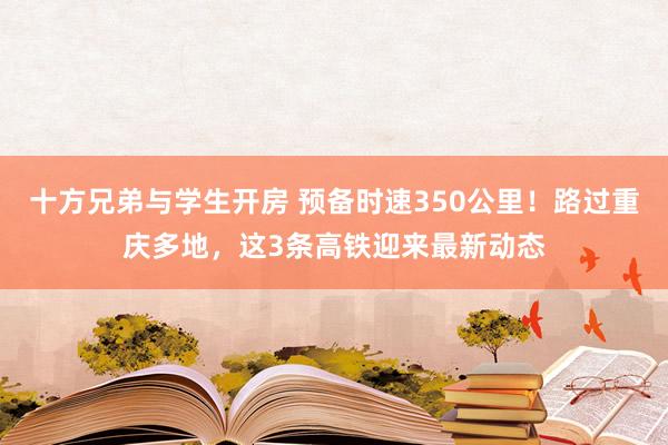 十方兄弟与学生开房 预备时速350公里！路过重庆多地，这3条高铁迎来最新动态