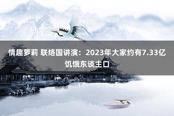 情趣萝莉 联络国讲演：2023年大家约有7.33亿饥饿东谈主口