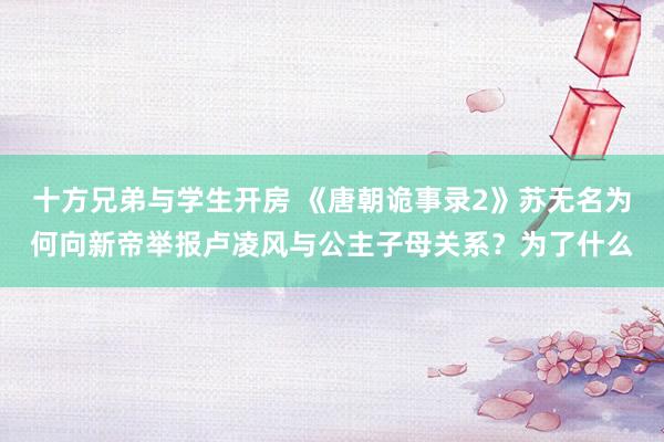 十方兄弟与学生开房 《唐朝诡事录2》苏无名为何向新帝举报卢凌风与公主子母关系？为了什么