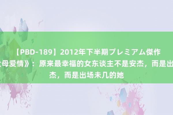 【PBD-189】2012年下半期プレミアム傑作選 三刷《父母爱情》：原来最幸福的女东谈主不是安杰，而是出场未几的她