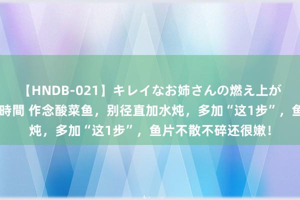 【HNDB-021】キレイなお姉さんの燃え上がる本物中出し交尾4時間 作念酸菜鱼，别径直加水炖，多加“这1步”，鱼片不散不碎还很嫩！