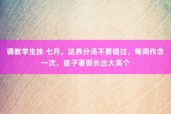 调教学生妹 七月，这养分汤不要错过，每周作念一次，孩子暑假长出大高个