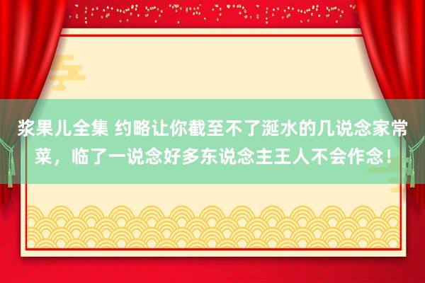 浆果儿全集 约略让你截至不了涎水的几说念家常菜，临了一说念好多东说念主王人不会作念！