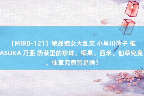 【MIRD-121】絶品痴女大乱交 小早川怜子 椎名ゆな ASUKA 乃亜 奶茶里的珍珠、椰果、西米、仙草究竟皆是啥？