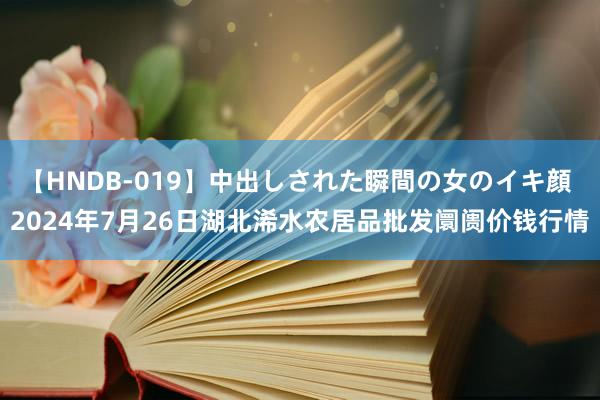 【HNDB-019】中出しされた瞬間の女のイキ顔 2024年7月26日湖北浠水农居品批发阛阓价钱行情