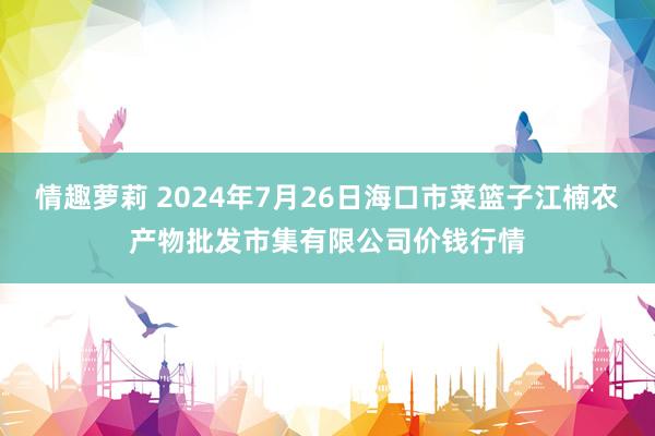 情趣萝莉 2024年7月26日海口市菜篮子江楠农产物批发市集有限公司价钱行情