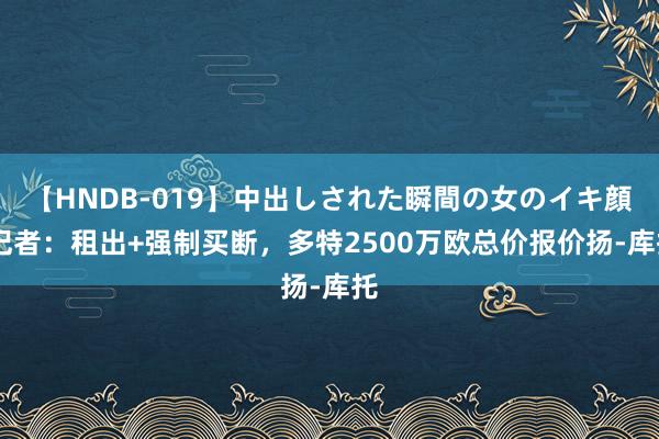 【HNDB-019】中出しされた瞬間の女のイキ顔 记者：租出+强制买断，多特2500万欧总价报价扬-库托