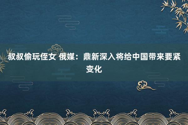 叔叔偷玩侄女 俄媒：鼎新深入将给中国带来要紧变化