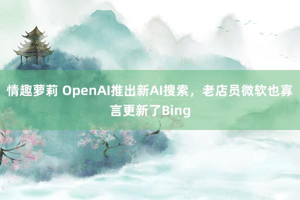 情趣萝莉 OpenAI推出新AI搜索，老店员微软也寡言更新了Bing