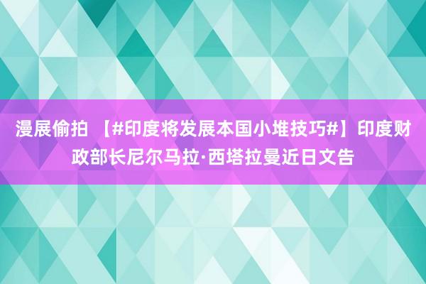 漫展偷拍 【#印度将发展本国小堆技巧#】印度财政部长尼尔马拉·西塔拉曼近日文告