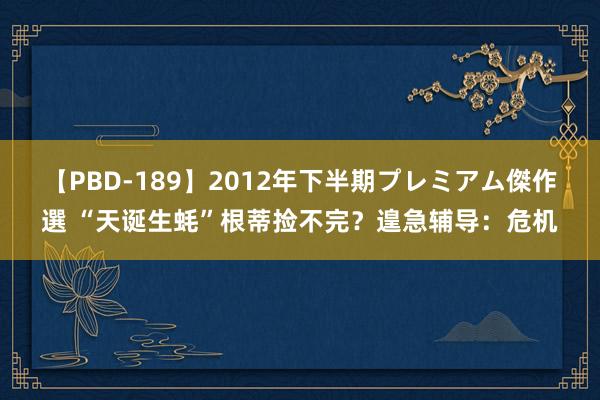 【PBD-189】2012年下半期プレミアム傑作選 “天诞生蚝”根蒂捡不完？遑急辅导：危机