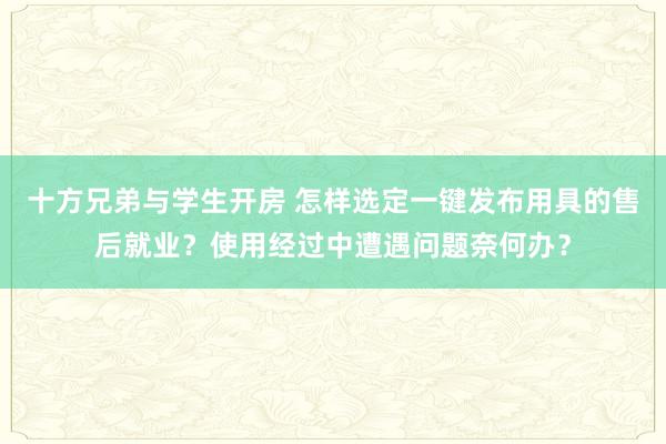 十方兄弟与学生开房 怎样选定一键发布用具的售后就业？使用经过中遭遇问题奈何办？