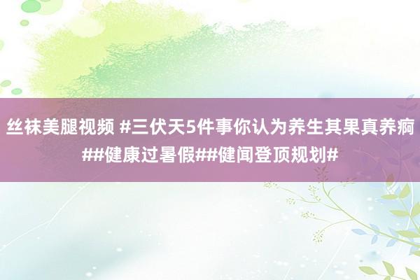 丝袜美腿视频 #三伏天5件事你认为养生其果真养痾##健康过暑假##健闻登顶规划#