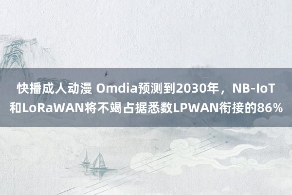 快播成人动漫 Omdia预测到2030年，NB-IoT和LoRaWAN将不竭占据悉数LPWAN衔接的86%