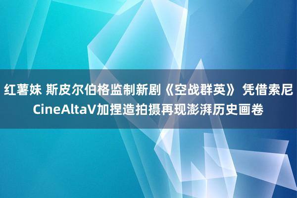 红薯妹 斯皮尔伯格监制新剧《空战群英》 凭借索尼CineAltaV加捏造拍摄再现澎湃历史画卷