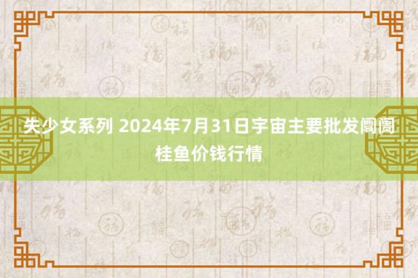 失少女系列 2024年7月31日宇宙主要批发阛阓桂鱼价钱行情