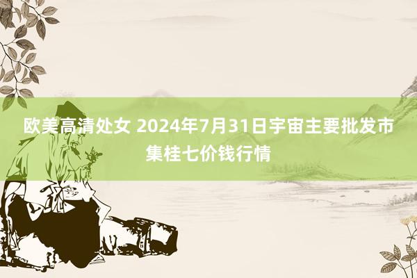 欧美高清处女 2024年7月31日宇宙主要批发市集桂七价钱行情