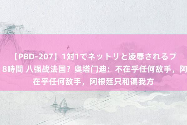 【PBD-207】1対1でネットリと凌辱されるプレミア女優たち 8時間 八强战法国？奥塔门迪：不在乎任何敌手，阿根廷只和蔼我方