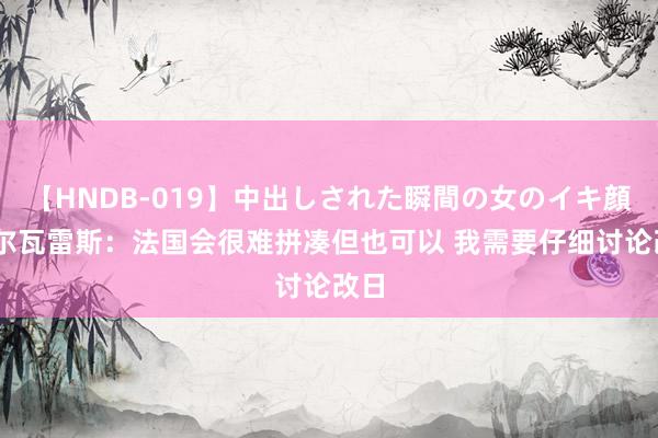 【HNDB-019】中出しされた瞬間の女のイキ顔 阿尔瓦雷斯：法国会很难拼凑但也可以 我需要仔细讨论改日