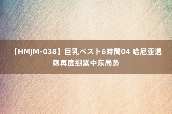 【HMJM-038】巨乳ベスト6時間04 哈尼亚遇刺再度绷紧中东局势