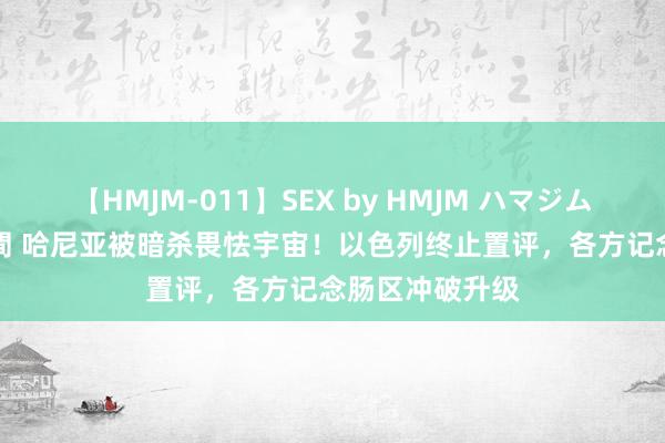 【HMJM-011】SEX by HMJM ハマジムベスト09 6時間 哈尼亚被暗杀畏怯宇宙！以色列终止置评，各方记念肠区冲破升级