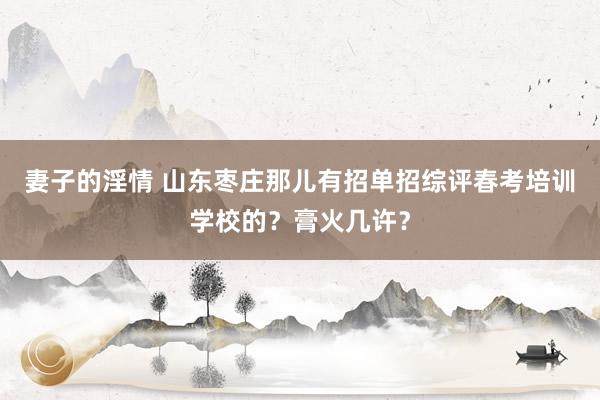 妻子的淫情 山东枣庄那儿有招单招综评春考培训学校的？膏火几许？