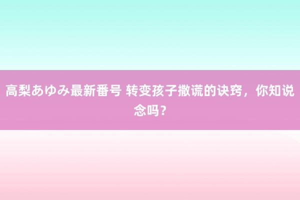 高梨あゆみ最新番号 转变孩子撒谎的诀窍，你知说念吗？