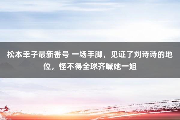 松本幸子最新番号 一场手脚，见证了刘诗诗的地位，怪不得全球齐喊她一姐