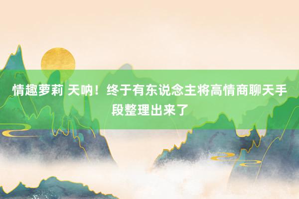 情趣萝莉 天呐！终于有东说念主将高情商聊天手段整理出来了