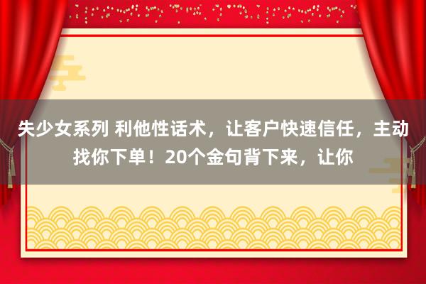 失少女系列 利他性话术，让客户快速信任，主动找你下单！20个金句背下来，让你