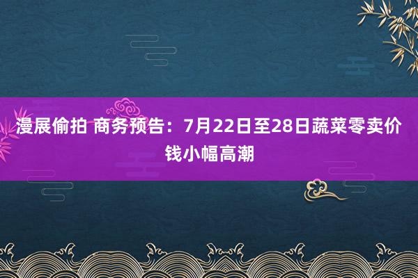 漫展偷拍 商务预告：7月22日至28日蔬菜零卖价钱小幅高潮