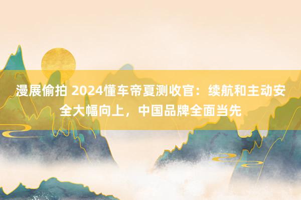 漫展偷拍 2024懂车帝夏测收官：续航和主动安全大幅向上，中国品牌全面当先