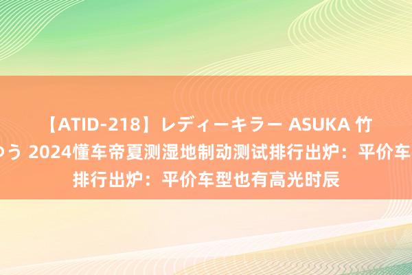 【ATID-218】レディーキラー ASUKA 竹内紗里奈 麻生ゆう 2024懂车帝夏测湿地制动测试排行出炉：平价车型也有高光时辰