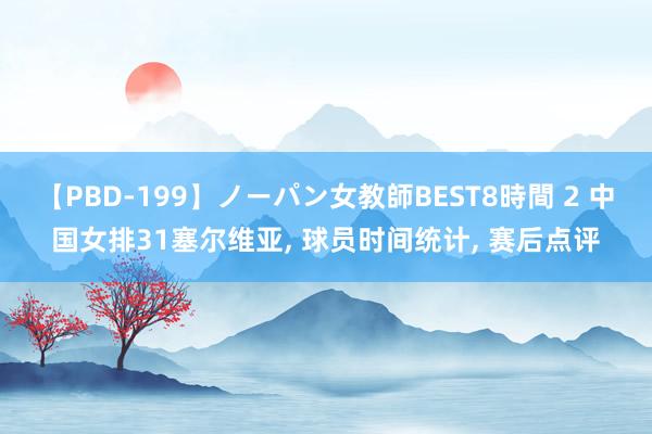 【PBD-199】ノーパン女教師BEST8時間 2 中国女排31塞尔维亚, 球员时间统计, 赛后点评