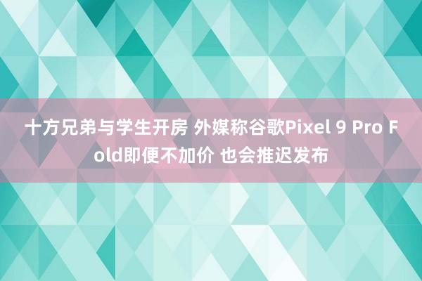 十方兄弟与学生开房 外媒称谷歌Pixel 9 Pro Fold即便不加价 也会推迟发布