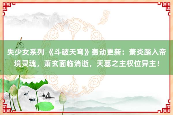 失少女系列 《斗破天穹》轰动更新：萧炎踏入帝境灵魂，萧玄面临消逝，天墓之主权位异主！