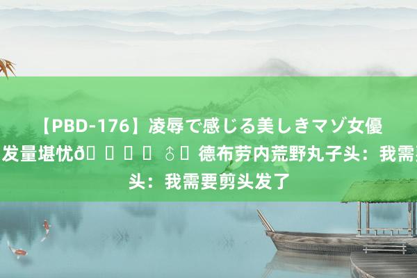 【PBD-176】凌辱で感じる美しきマゾ女優たち8時間 发量堪忧?‍♂️德布劳内荒野丸子头：我需要剪头发了