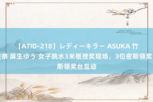 【ATID-218】レディーキラー ASUKA 竹内紗里奈 麻生ゆう 女子跳水3米板授奖现场，3位密斯领奖台互动