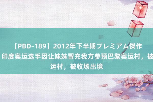 【PBD-189】2012年下半期プレミアム傑作選 印媒：印度奥运选手因让妹妹冒充我方参预巴黎奥运村，被收场出境