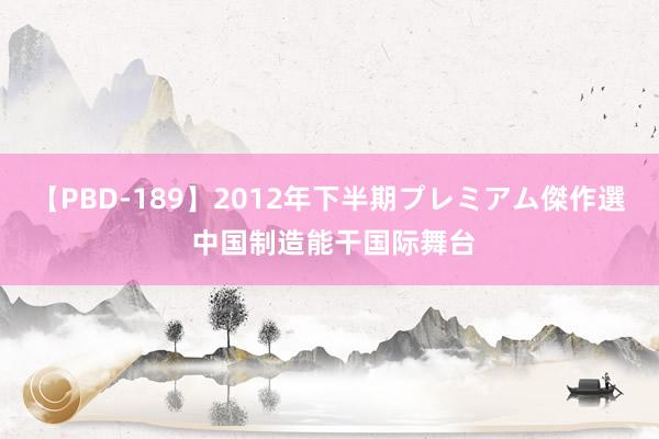 【PBD-189】2012年下半期プレミアム傑作選 中国制造能干国际舞台