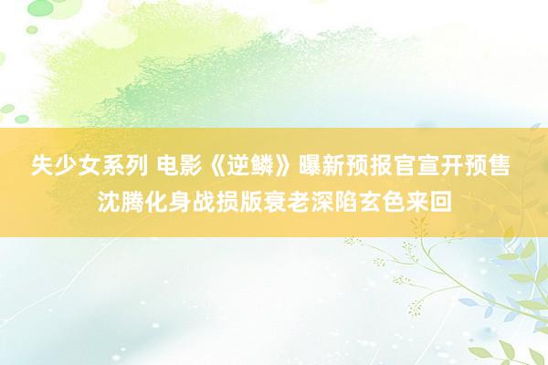 失少女系列 电影《逆鳞》曝新预报官宣开预售 沈腾化身战损版衰老深陷玄色来回