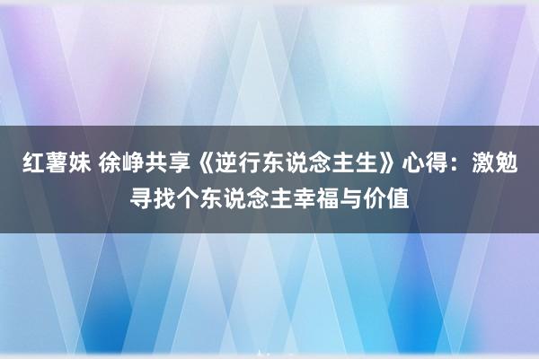 红薯妹 徐峥共享《逆行东说念主生》心得：激勉寻找个东说念主幸福与价值