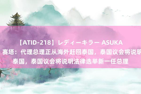 【ATID-218】レディーキラー ASUKA 竹内紗里奈 麻生ゆう 赛塔：代理总理正从海外赶回泰国，泰国议会将说明法律选举新一任总理