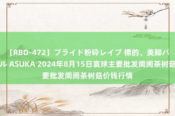 【RBD-472】プライド粉砕レイプ 標的、美脚パーツモデル ASUKA 2024年8月15日寰球主要批发阛阓茶树菇价钱行情