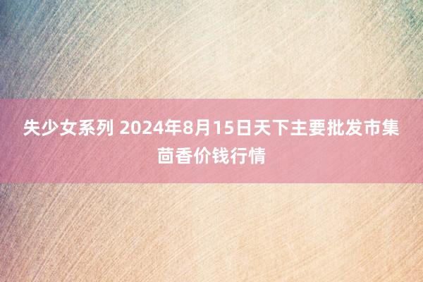 失少女系列 2024年8月15日天下主要批发市集茴香价钱行情