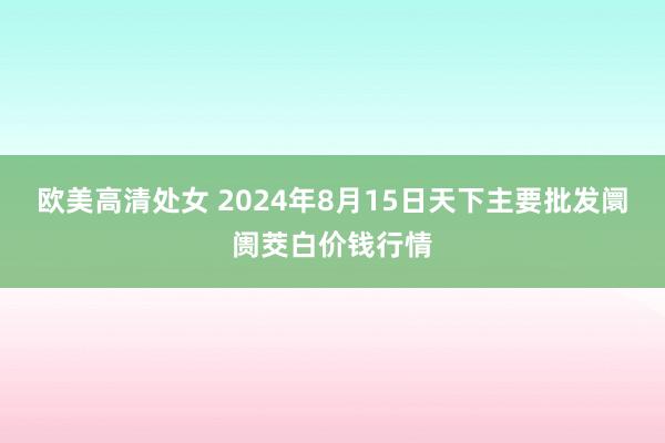 欧美高清处女 2024年8月15日天下主要批发阛阓茭白价钱行情